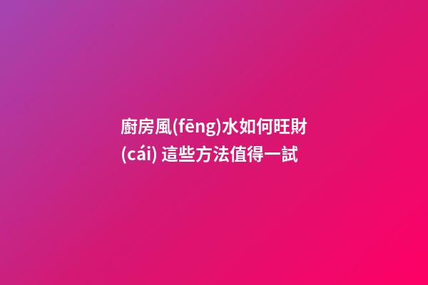 廚房風(fēng)水如何旺財(cái) 這些方法值得一試
